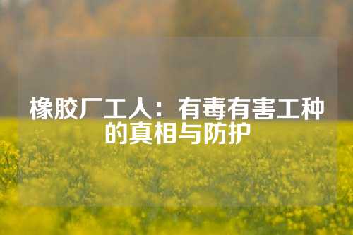 橡胶厂工人：有毒有害工种的真相与防护