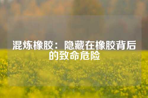 混炼橡胶：隐藏在橡胶背后的致命危险