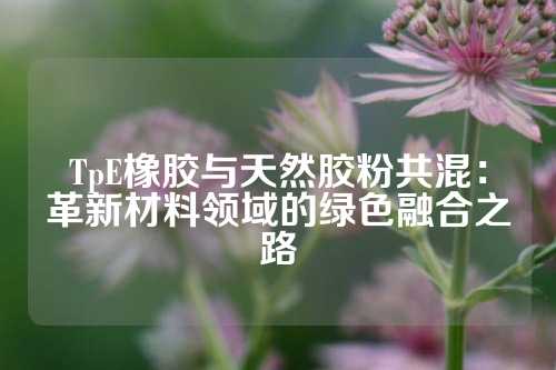 TpE橡胶与天然胶粉共混：革新材料领域的绿色融合之路