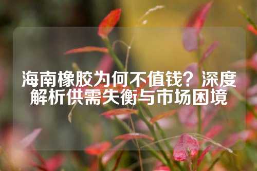 海南橡胶为何不值钱？深度解析供需失衡与市场困境