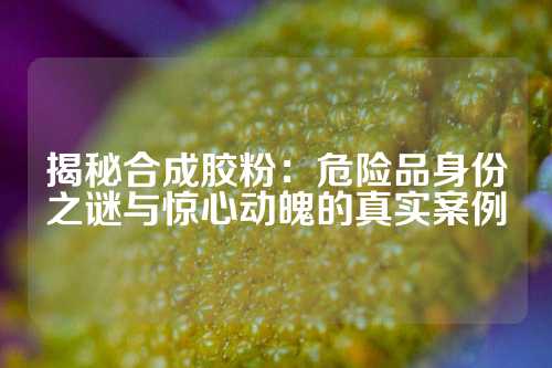 揭秘合成胶粉：危险品身份之谜与惊心动魄的真实案例