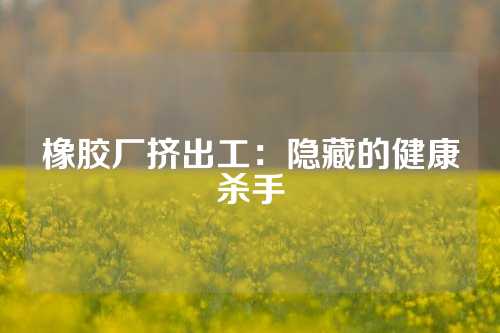 橡胶厂挤出工：隐藏的健康杀手