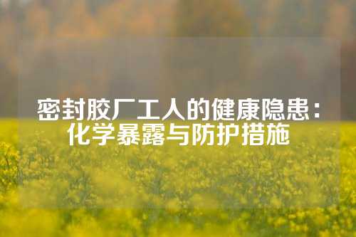 密封胶厂工人的健康隐患：化学暴露与防护措施