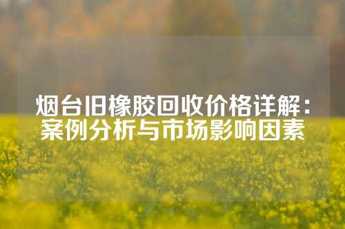 烟台旧橡胶回收价格详解：案例分析与市场影响因素