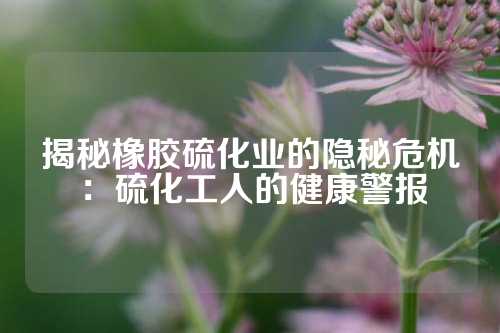 揭秘橡胶硫化业的隐秘危机：硫化工人的健康警报