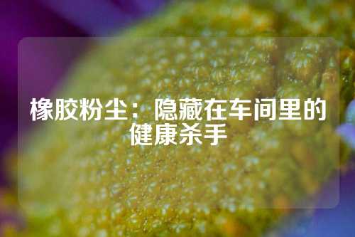 橡胶粉尘：隐藏在车间里的健康杀手
