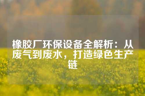 橡胶厂环保设备全解析：从废气到废水，打造绿色生产链