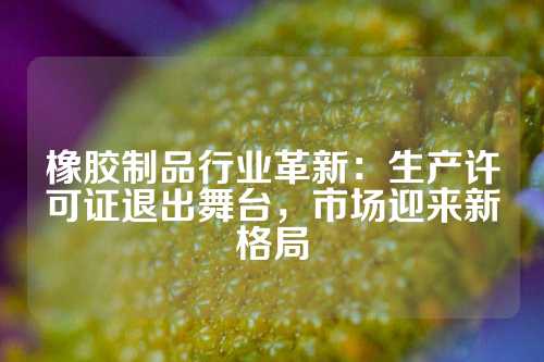 橡胶制品行业革新：生产许可证退出舞台，市场迎来新格局