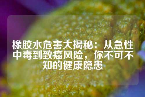 橡胶水危害大揭秘：从急性中毒到致癌风险，你不可不知的健康隐患