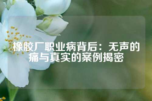 橡胶厂职业病背后：无声的痛与真实的案例揭密