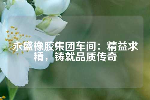 永盛橡胶集团车间：精益求精，铸就品质传奇