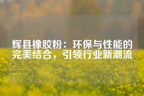 辉县橡胶粉：环保与性能的完美结合，引领行业新潮流