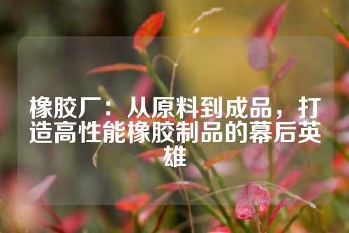 橡胶厂：从原料到成品，打造高性能橡胶制品的幕后英雄