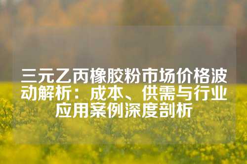 三元乙丙橡胶粉市场价格波动解析：成本、供需与行业应用案例深度剖析