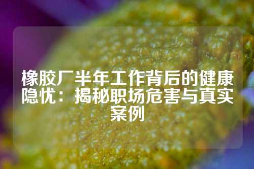 橡胶厂半年工作背后的健康隐忧：揭秘职场危害与真实案例