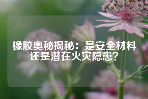橡胶奥秘揭秘：是安全材料还是潜在火灾隐患？