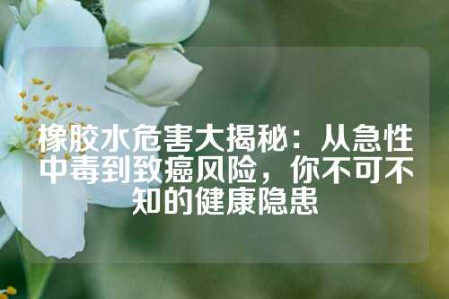 橡胶水危害大揭秘：从急性中毒到致癌风险，你不可不知的健康隐患