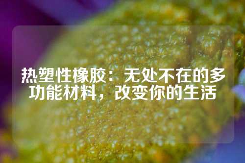 热塑性橡胶：无处不在的多功能材料，改变你的生活