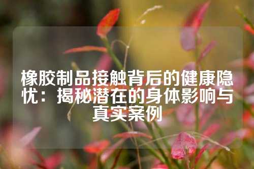 橡胶制品接触背后的健康隐忧：揭秘潜在的身体影响与真实案例