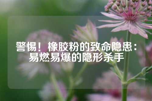 警惕！橡胶粉的致命隐患：易燃易爆的隐形杀手
