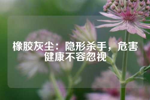 橡胶灰尘：隐形杀手，危害健康不容忽视