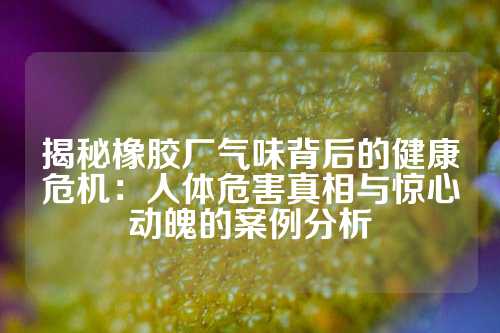 揭秘橡胶厂气味背后的健康危机：人体危害真相与惊心动魄的案例分析