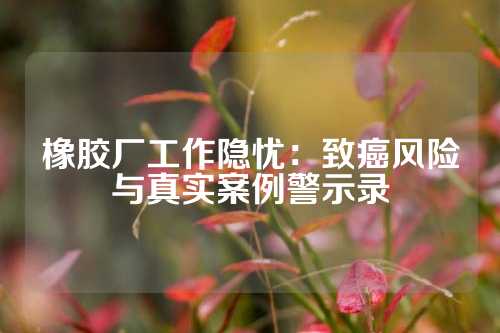 橡胶厂工作隐忧：致癌风险与真实案例警示录
