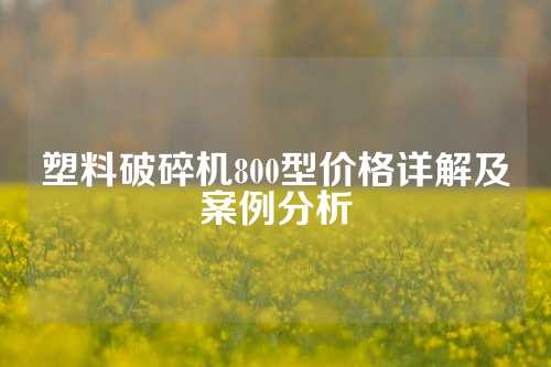 塑料破碎机800型价格详解及案例分析