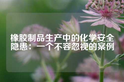 橡胶制品生产中的化学安全隐患：一个不容忽视的案例