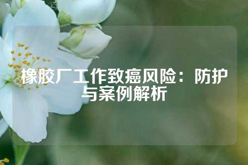 橡胶厂工作致癌风险：防护与案例解析
