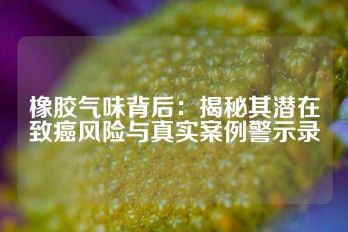 橡胶气味背后：揭秘其潜在致癌风险与真实案例警示录