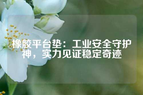 橡胶平台垫：工业安全守护神，实力见证稳定奇迹