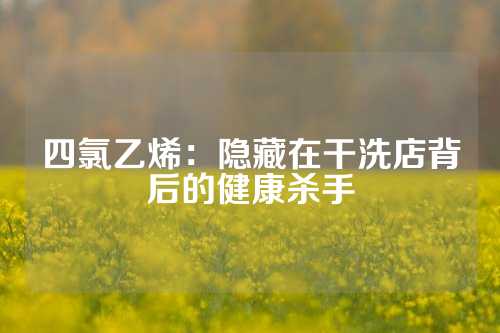 四氯乙烯：隐藏在干洗店背后的健康杀手