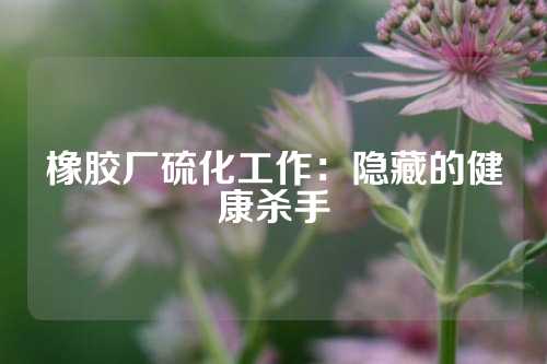 橡胶厂硫化工作：隐藏的健康杀手