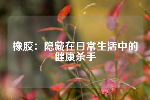 橡胶：隐藏在日常生活中的健康杀手