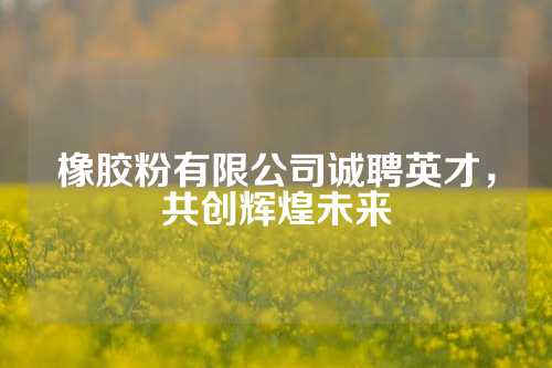 橡胶粉有限公司诚聘英才，共创辉煌未来