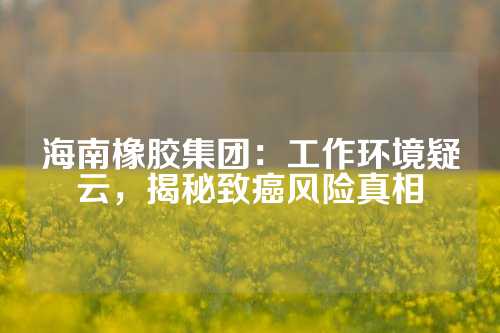 海南橡胶集团：工作环境疑云，揭秘致癌风险真相