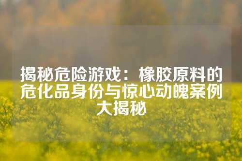 揭秘危险游戏：橡胶原料的危化品身份与惊心动魄案例大揭秘