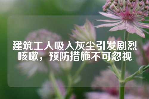 建筑工人吸入灰尘引发剧烈咳嗽，预防措施不可忽视