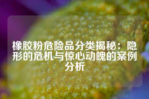 橡胶粉危险品分类揭秘：隐形的危机与惊心动魄的案例分析