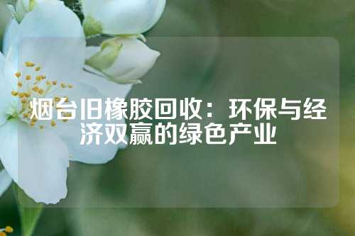 烟台旧橡胶回收：环保与经济双赢的绿色产业