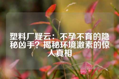 塑料厂疑云：不孕不育的隐秘凶手？揭秘环境激素的惊人真相