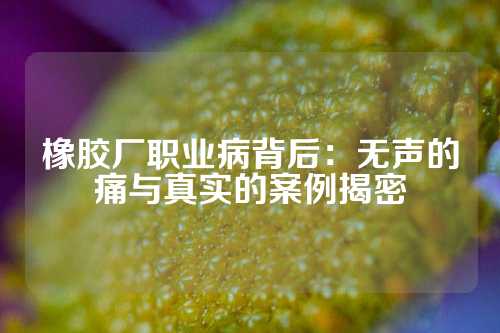 橡胶厂职业病背后：无声的痛与真实的案例揭密