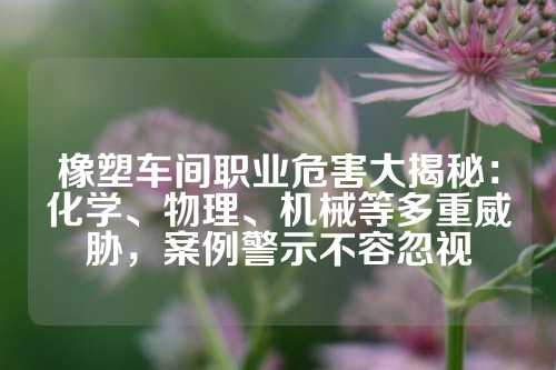 橡塑车间职业危害大揭秘：化学、物理、机械等多重威胁，案例警示不容忽视