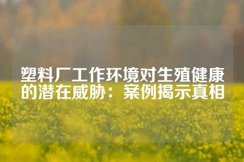 塑料厂工作环境对生殖健康的潜在威胁：案例揭示真相