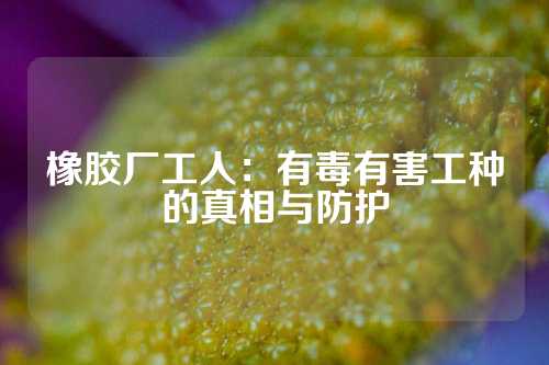 橡胶厂工人：有毒有害工种的真相与防护
