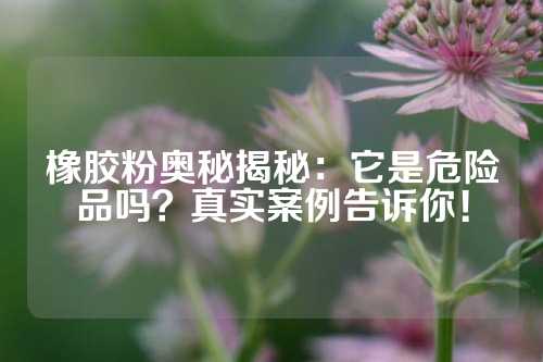 橡胶粉奥秘揭秘：它是危险品吗？真实案例告诉你！