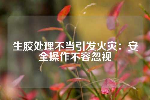 生胶处理不当引发火灾：安全操作不容忽视
