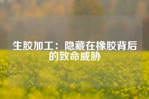 生胶加工：隐藏在橡胶背后的致命威胁