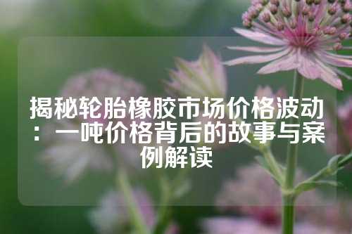 揭秘轮胎橡胶市场价格波动：一吨价格背后的故事与案例解读